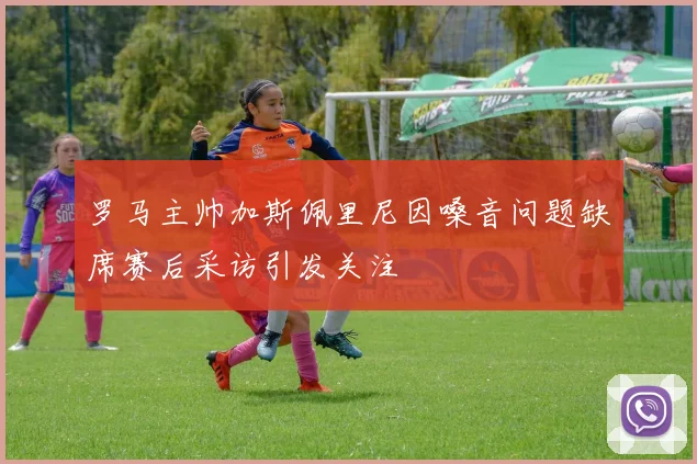 罗马主帅加斯佩里尼因嗓音问题缺席赛后采访引发关注