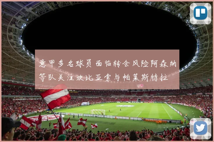 意甲多名球员面临转会风险阿森纳等队关注坎比亚索与帕莱斯特拉