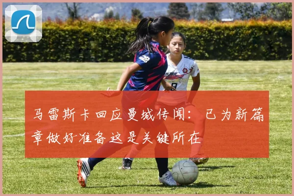 马雷斯卡回应曼城传闻：已为新篇章做好准备这是关键所在