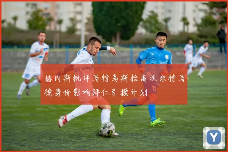 赫内斯批评马特乌斯抬高沃尔特马德身价影响拜仁引援计划
