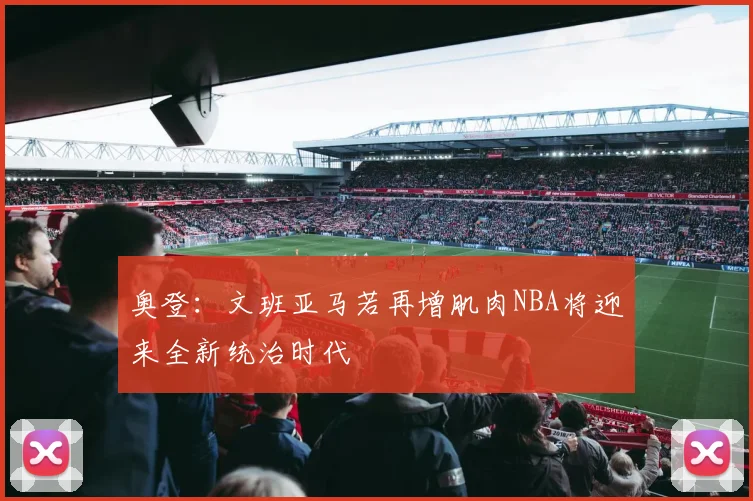 奥登：文班亚马若再增肌肉NBA将迎来全新统治时代