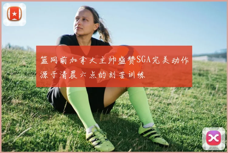 篮网前加拿大主帅盛赞SGA完美动作源于清晨六点的刻苦训练