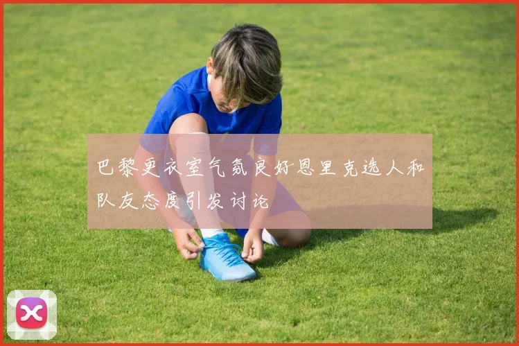巴黎更衣室气氛良好恩里克选人和队友态度引发讨论