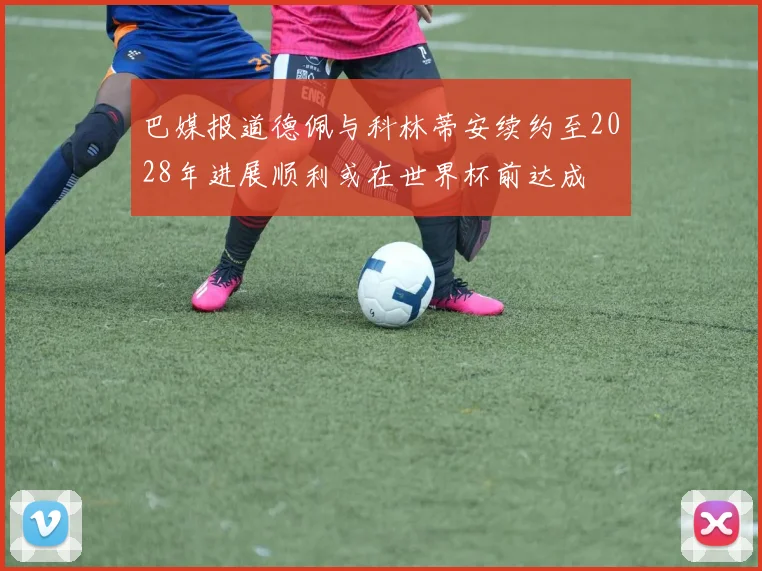 巴媒报道德佩与科林蒂安续约至2028年进展顺利或在世界杯前达成