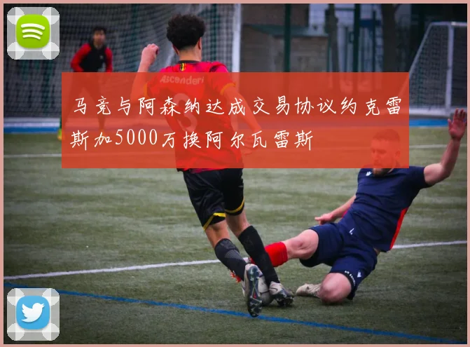 马竞与阿森纳达成交易协议约克雷斯加5000万换阿尔瓦雷斯