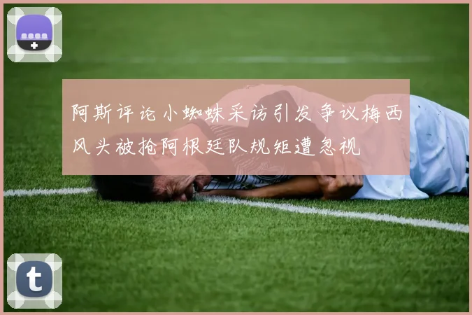 阿斯评论小蜘蛛采访引发争议梅西风头被抢阿根廷队规矩遭忽视