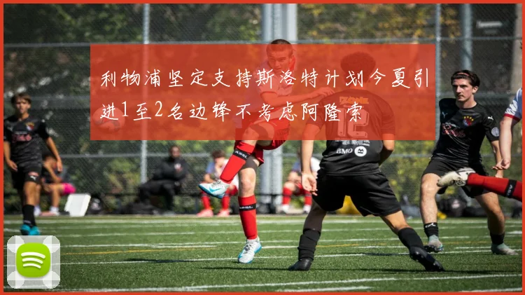 利物浦坚定支持斯洛特计划今夏引进1至2名边锋不考虑阿隆索