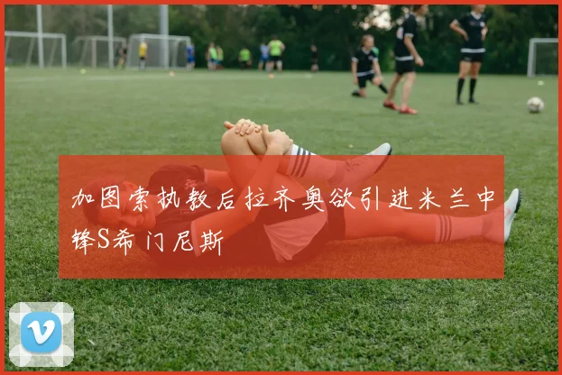 加图索执教后拉齐奥欲引进米兰中锋S希门尼斯