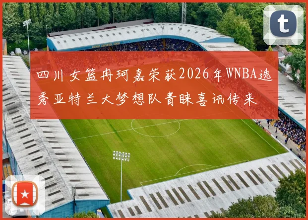 四川女篮冉珂嘉荣获2026年WNBA选秀亚特兰大梦想队青睐喜讯传来