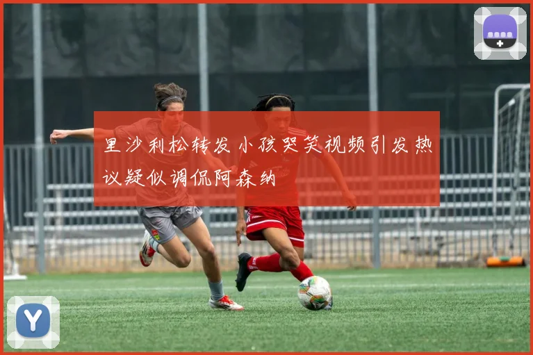 里沙利松转发小孩哭笑视频引发热议疑似调侃阿森纳