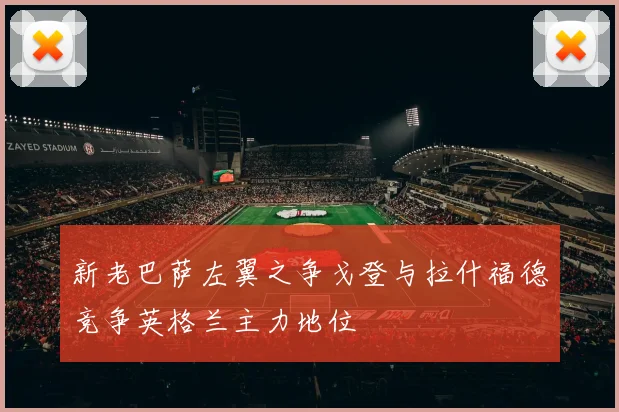 新老巴萨左翼之争戈登与拉什福德竞争英格兰主力地位