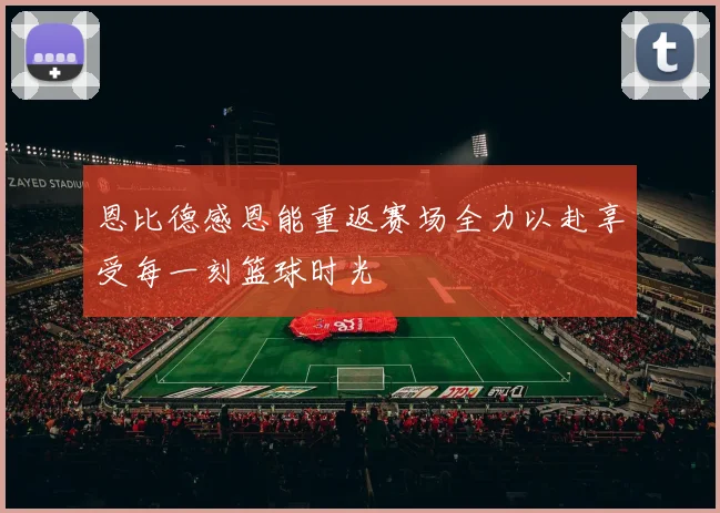 恩比德感恩能重返赛场全力以赴享受每一刻篮球时光