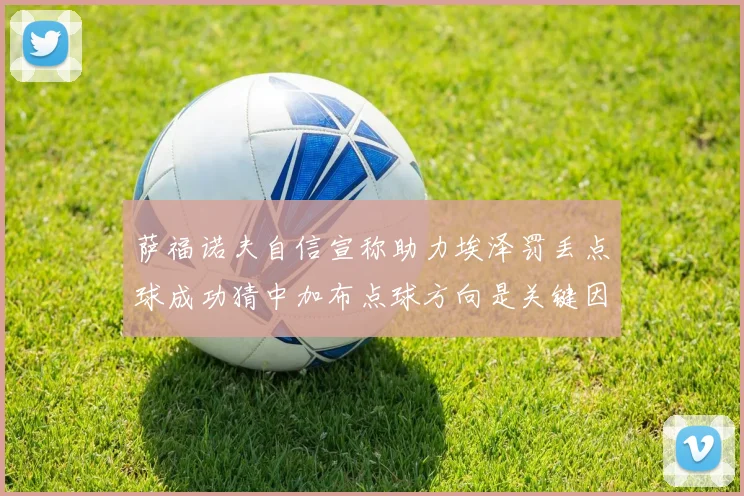 萨福诺夫自信宣称助力埃泽罚丢点球成功猜中加布点球方向是关键因素