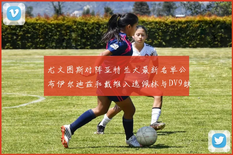 尤文图斯对阵亚特兰大最新名单公布伊尔迪兹和戴维入选佩林与DV9缺席