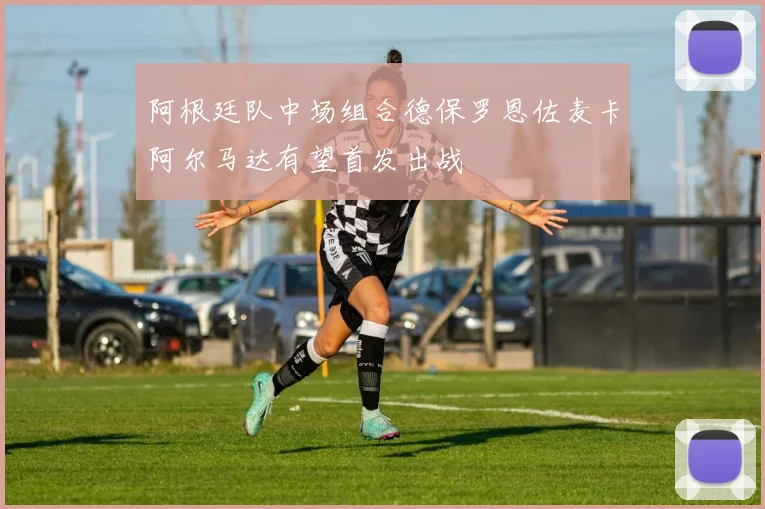阿根廷队中场组合德保罗恩佐麦卡阿尔马达有望首发出战